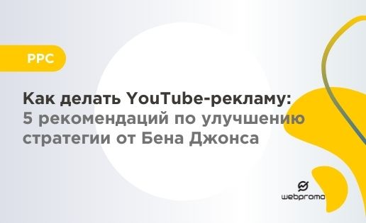 Как делать YouTube-рекламу: 5 рекомендаций по улучшению стратегии от Бена Джонса